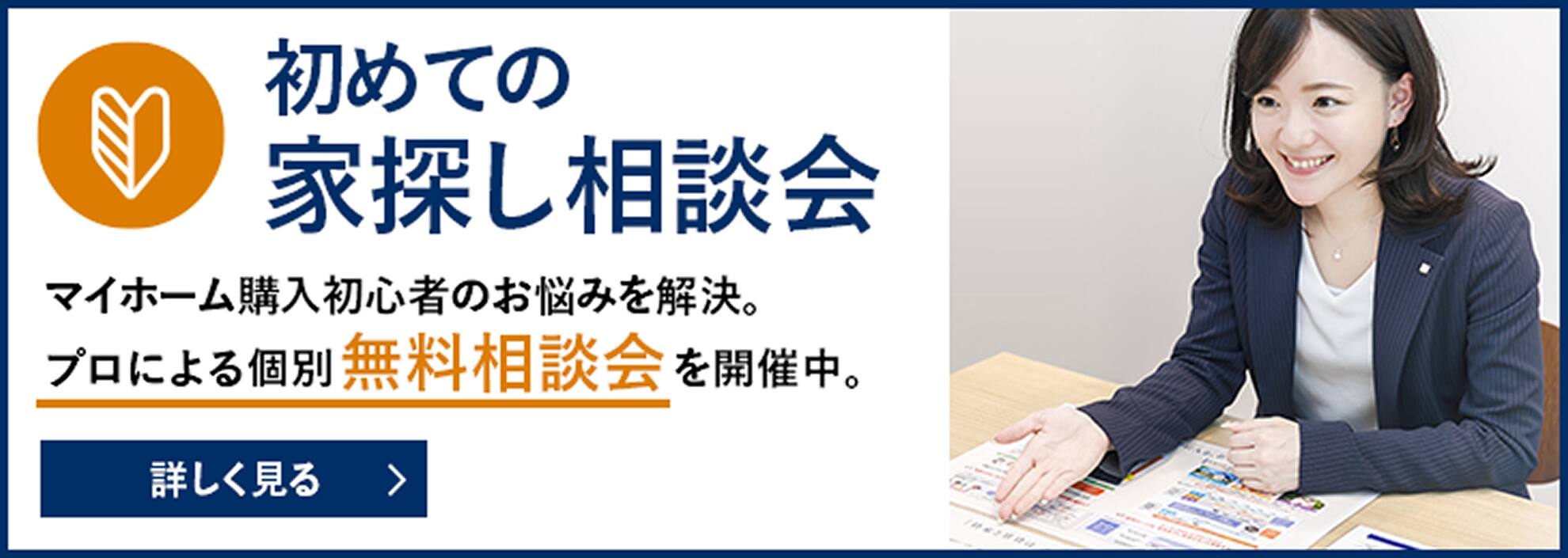 初めての家探し相談会 マイホーム購入初心者のお悩みを解決。プロによる個別無料相談会を開催中。詳しく見る