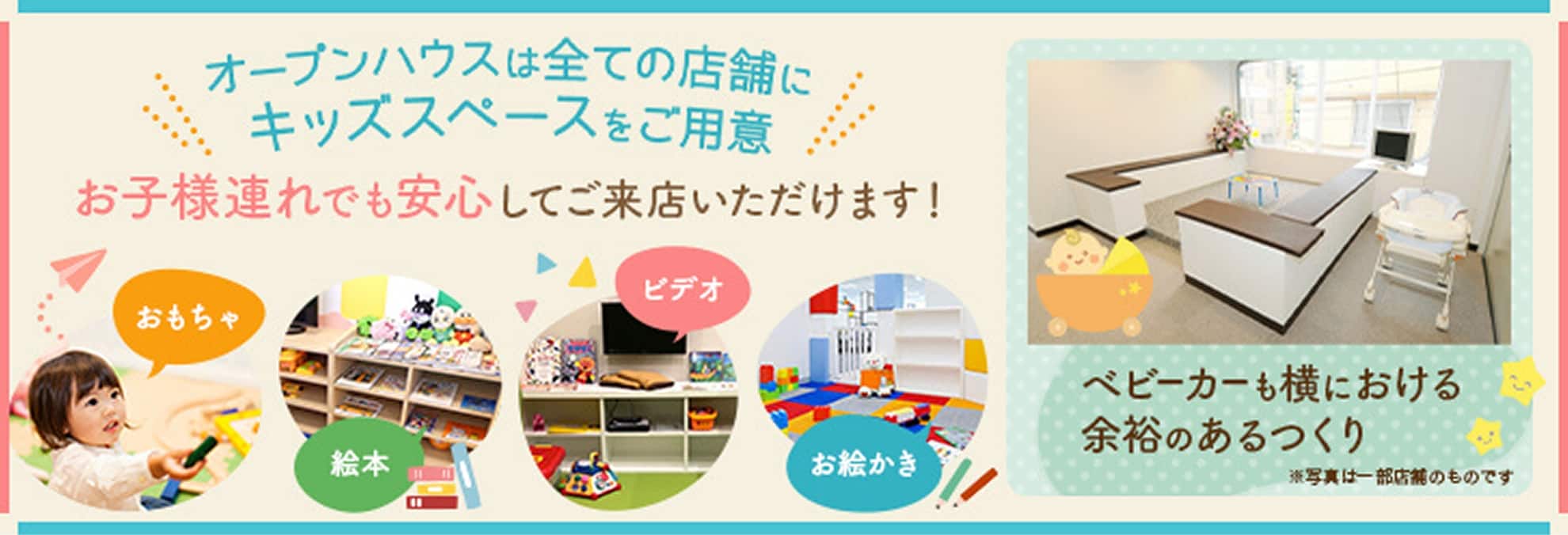 オープンハウス全ての店舗にキッズスペースをご用意 お子様連れでも安心してご来店いただけます！ ベビーカーも横における余裕のあるつくり
