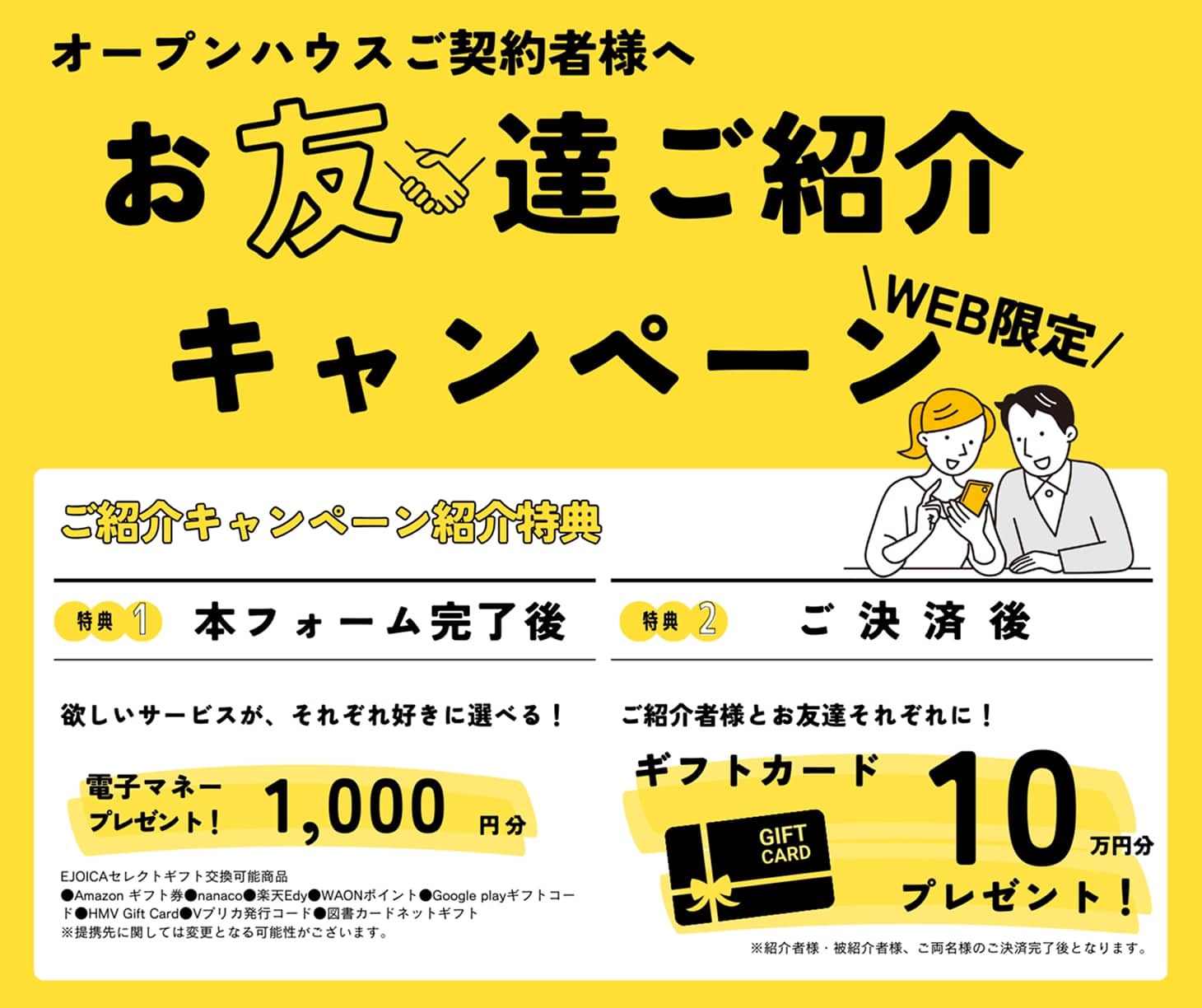 オープンハウスご契約者様へ WEB限定 お友達ご紹介キャンペーン ご紹介キャンペーン紹介特典 特典1 本フォーム完了後 欲しいサービスが、それぞれ好きに選べる！ 電子マネープレゼント！ 1,000円分 EJOICAセレクトギフト交換可能商品●Amazonギフト券 ●nanaco ●楽天Edy ●WAONポイント ●Google playギフトコード ●HMV Gift Card ●Vプリカ発行コード ●図書カードネットギフト ※提携先に関しては変更となる可能性がございます。 特典2 ご決済後 ご紹介者様とお友達それぞれに！ギフトカード 10万円分プレゼント！ ※紹介者様・被紹介者様、ご両名様のご決済完了後となります。