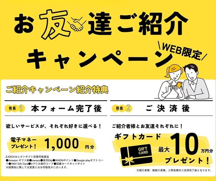 オープンハウスご契約者様へ WEB限定 お友達ご紹介キャンペーン ご紹介キャンペーン紹介特典 特典1 本フォーム完了後 欲しいサービスが、それぞれ好きに選べる！ 電子マネープレゼント！ 1,000円分 EJOICAセレクトギフト交換可能商品●Amazonギフト券 ●nanaco ●楽天Edy ●WAONポイント ●Google playギフトコード ●HMV Gift Card ●Vプリカ発行コード ●図書カードネットギフト ※提携先に関しては変更となる可能性がございます。 特典2 ご決済後 ご紹介者様とお友達それぞれに！ギフトカード 最大10万円分プレゼント！ ※紹介者様・被紹介者様、ご両名様のご決済完了後となります。