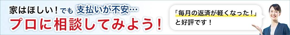 家はほしい! でも支払いが不安 プロに相談してみよう! 「毎月の返済が軽くなった!」と好評です!