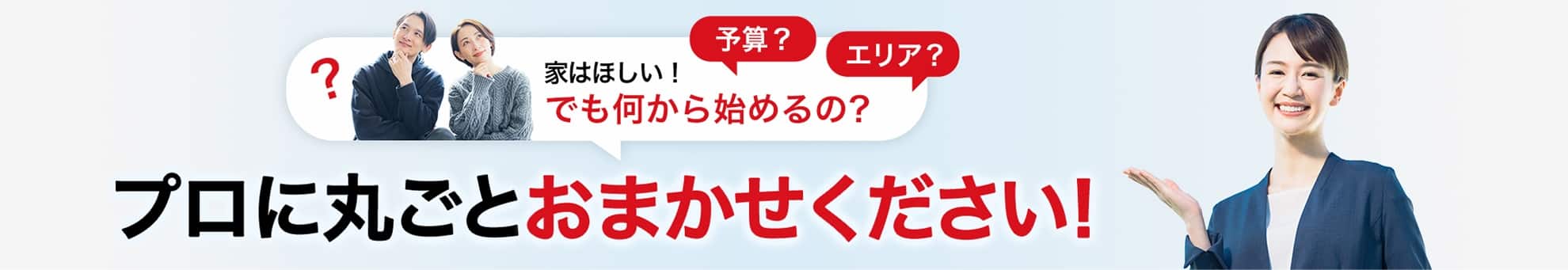 家はほしい！でも何から始めるの？ 予算？エリア？ プロに丸ごとおまかせください！