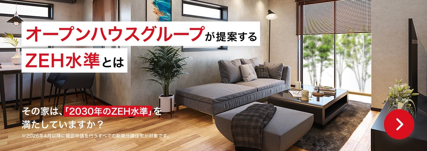 オープンハウスグループが提案するZEH水準とは その家は、「2030年のZEH水準」を満たしていますか？ ※2026年4月以降に確認申請を行うすべての新築分譲住宅が対象です。