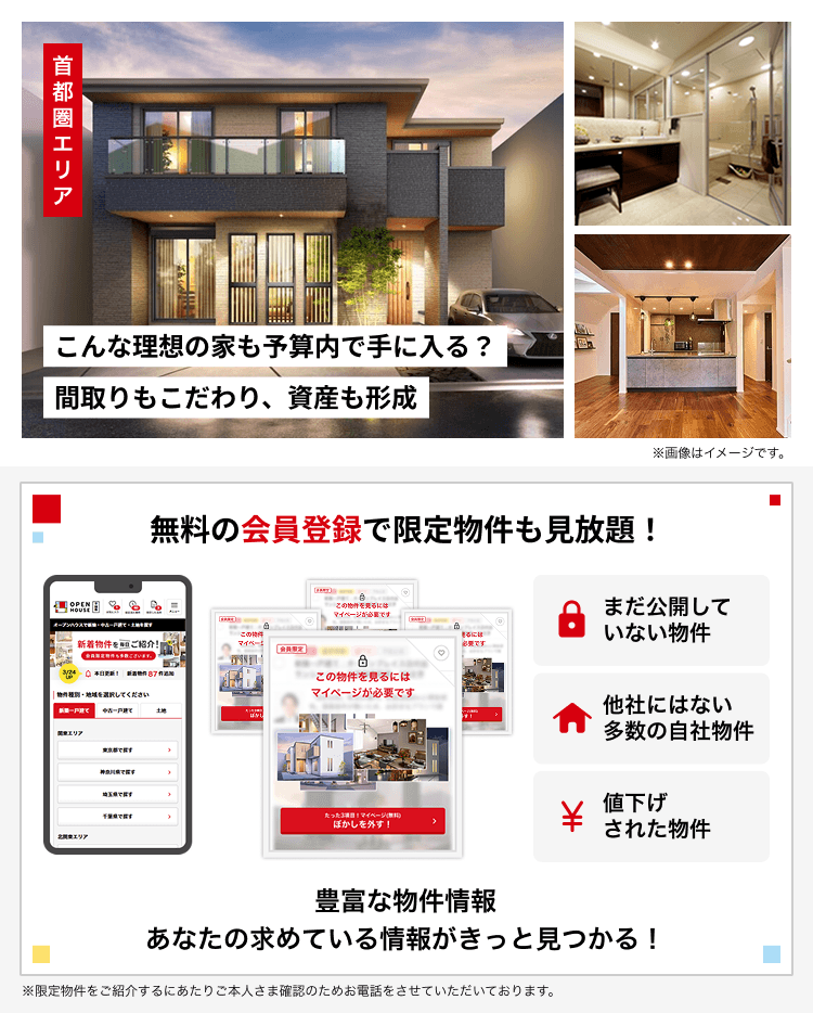 首都圏エリア「こんな理想の家も予算内で手に入る？間取りもこだわり、資産も形成」無料の会員登録で限定物件も見放題！まだ公開していない物件 他社にはない多数の自社物件、値下げされた物件 豊富な物件情報 あなたの求めている情報がきっと見つかる！ ※限定物件をご紹介するにあたりご本人さま確認のためお電話をさせていただいております。