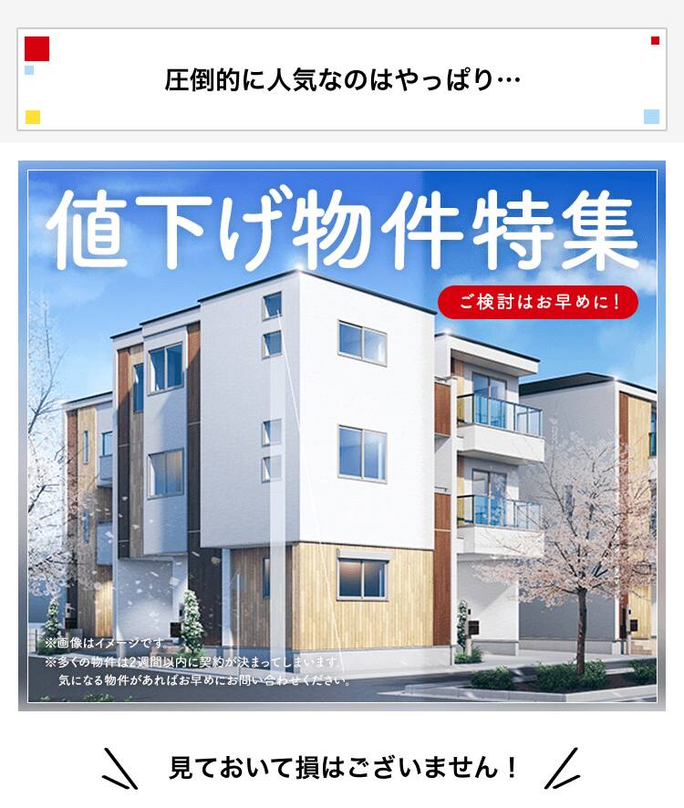 圧倒的に人気なのはやっぱり… 値下げ物件特集 ご検討はお早めに！ ※多くの物件は2週間以内に契約が決まってしまいます。 気になる物件があればお早めにお問い合わせください。 見ておいて損はございません！
