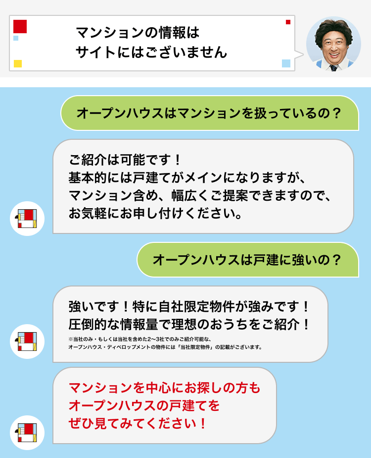 マンションの情報はサイトにはございません Q.オープンハウスはマンションを扱っているの？ A.ご紹介は可能です！基本的には戸建てがメインになりますが、マンション含め、幅広くご提案できますので、お気軽にお申し付けください。 Q.オープンハウスは戸建てに強いの？ A.強いです！特に自社限定物件が強みです！圧倒的な情報量で理想のおうちをご紹介！ ※当社のみ・もしくは当社を含めた2～3社でのみご紹介可能な、オープンハウス・ディベロップメントの物件には「当社限定物件」の記載がございます。 マンションを中心にお探しの方もオープンハウスの戸建てをぜひ見てみてください！